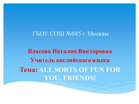 ГБОУ СОШ №885 г. Москвы Власова Наталия Викторовна Учитель английского языка Тема: ALL SORTS OF FUN FOR YOU, FRIENDS!