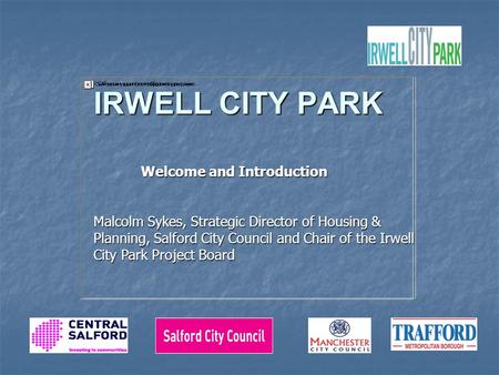 IRWELL CITY PARK Welcome and Introduction Welcome and Introduction Malcolm Sykes, Strategic Director of Housing & Planning, Salford City Council and Chair.