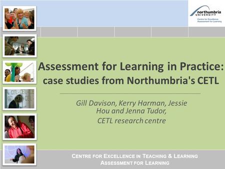 C ENTRE FOR E XCELLENCE IN T EACHING & L EARNING A SSESSMENT FOR L EARNING Assessment for Learning in Practice: case studies from Northumbria's CETL Gill.