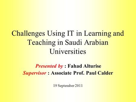 Challenges Using IT in Learning and Teaching in Saudi Arabian Universities Presented by : Fahad Alturise Supervisor : Associate Prof. Paul Calder 19 September.