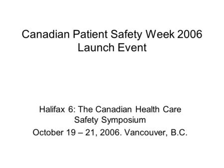 Canadian Patient Safety Week 2006 Launch Event Halifax 6: The Canadian Health Care Safety Symposium October 19 – 21, 2006. Vancouver, B.C.