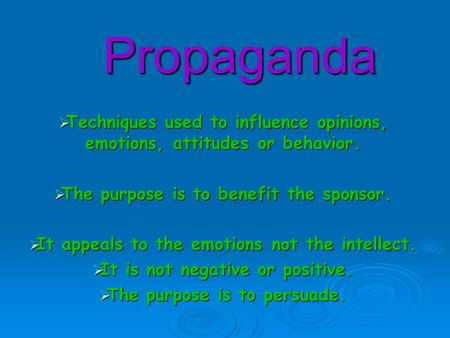 Propaganda  Techniques used to influence opinions, emotions, attitudes or behavior.  The purpose is to benefit the sponsor.  It appeals to the emotions.