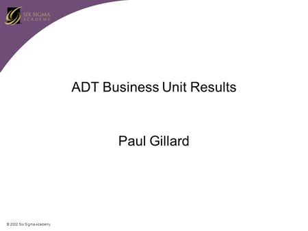 © 2002 Six Sigma Academy ADT Business Unit Results Paul Gillard.