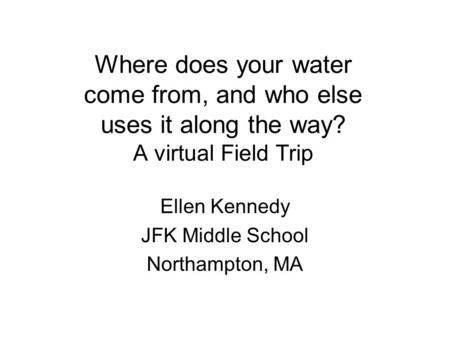 Where does your water come from, and who else uses it along the way? A virtual Field Trip Ellen Kennedy JFK Middle School Northampton, MA.