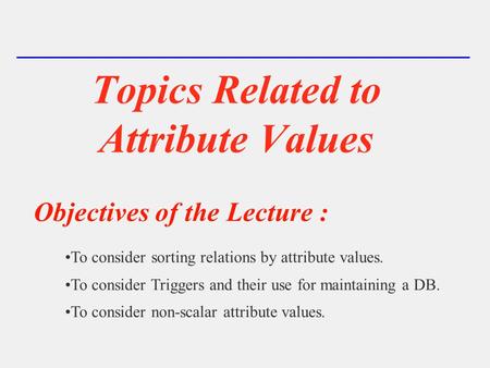 Topics Related to Attribute Values Objectives of the Lecture : To consider sorting relations by attribute values. To consider Triggers and their use for.