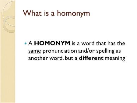 What is a homonym A HOMONYM is a word that has the same pronunciation and/or spelling as another word, but a different meaning.