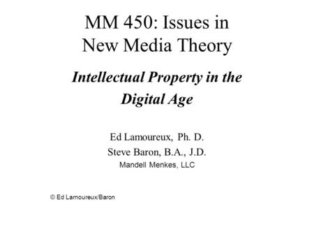 MM 450: Issues in New Media Theory Intellectual Property in the Digital Age Ed Lamoureux, Ph. D. Steve Baron, B.A., J.D. Mandell Menkes, LLC © Ed Lamoureux/Baron.