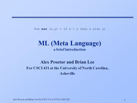 1 Alex Proctor and Brian Lee for CSCI 431 at UNCA, Fall 2002 ML (Meta Language) a brief introduction Alex Proctor and Brian Lee For CSCI 431 at the University.