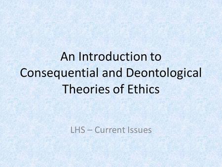 An Introduction to Consequential and Deontological Theories of Ethics LHS – Current Issues.