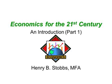 Economics for the 21 st Century An Introduction (Part 1) Henry B. Stobbs, MFA.