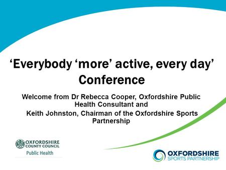 ‘Everybody ‘more’ active, every day’ Conference Welcome from Dr Rebecca Cooper, Oxfordshire Public Health Consultant and Keith Johnston, Chairman of the.