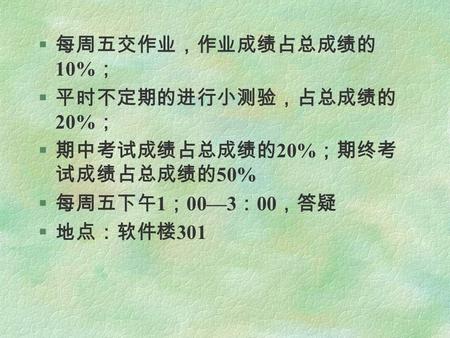 § 每周五交作业，作业成绩占总成绩的 10% ； § 平时不定期的进行小测验，占总成绩的 20% ； § 期中考试成绩占总成绩的 20% ；期终考 试成绩占总成绩的 50% § 每周五下午 1 ； 00—3 ： 00 ，答疑 § 地点：软件楼 301.