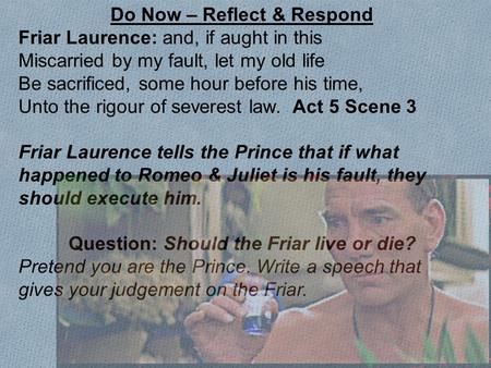 Do Now – Reflect & Respond Friar Laurence: and, if aught in this Miscarried by my fault, let my old life Be sacrificed, some hour before his time, Unto.