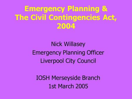 Emergency Planning & The Civil Contingencies Act, 2004 Nick Willasey Emergency Planning Officer Liverpool City Council IOSH Merseyside Branch 1st March.