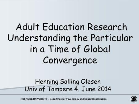 Henning Salling Olesen Univ of Tampere 4. June 2014 Adult Education Research Understanding the Particular in a Time of Global Convergence ROSKILDE UNIVERSITY.