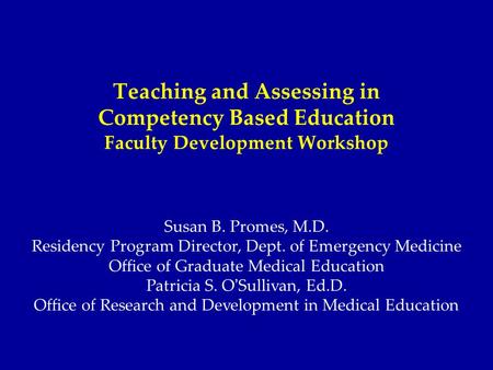 Teaching and Assessing in Competency Based Education Faculty Development Workshop Susan B. Promes, M.D. Residency Program Director, Dept. of Emergency.