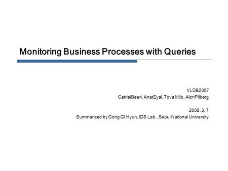 Monitoring Business Processes with Queries VLDB2007 CatrielBeeri, AnatEyal, Tova Milo, AlonPilberg 2008. 3. 7 Summarized by Gong GI Hyun, IDS Lab., Seoul.