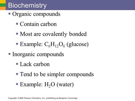 Copyright © 2006 Pearson Education, Inc., publishing as Benjamin Cummings Biochemistry  Organic compounds  Contain carbon  Most are covalently bonded.