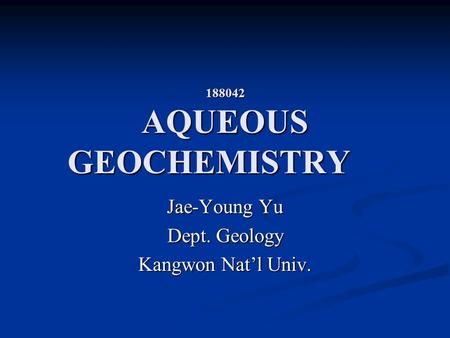 188042 AQUEOUS GEOCHEMISTRY Jae-Young Yu Dept. Geology Kangwon Nat’l Univ.