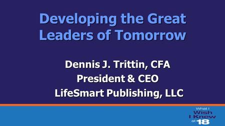 Developing the Great Leaders of Tomorrow Dennis J. Trittin, CFA President & CEO LifeSmart Publishing, LLC LifeSmart Publishing, LLC.