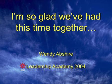 I’m so glad we’ve had this time together… Wendy Abshire Leadership Academy 2004.