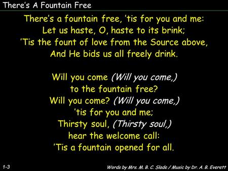 There’s A Fountain Free 1-3 There’s a fountain free, ’tis for you and me: Let us haste, O, haste to its brink; ’Tis the fount of love from the Source above,