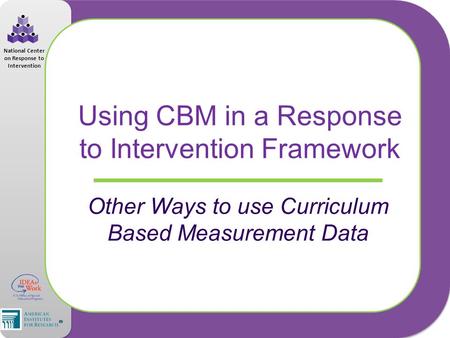 National Center on Response to Intervention Using CBM in a Response to Intervention Framework Other Ways to use Curriculum Based Measurement Data.