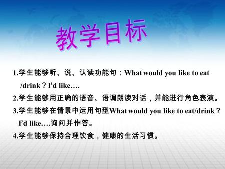 1. 学生能够听、说、认读功能句： What would you like to eat /drink ？ I ’ d like …. 2. 学生能够用正确的语音、语调朗读对话，并能进行角色表演。 3. 学生能够在情景中运用句型 What would you like to eat/drink ？ I.