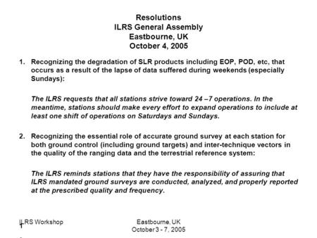 ILRS WorkshopEastbourne, UK October 3 - 7, 2005 Resolutions ILRS General Assembly Eastbourne, UK October 4, 2005 1.Recognizing the degradation of SLR products.