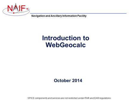 Navigation and Ancillary Information Facility NIF Introduction to WebGeocalc October 2014 SPICE components and services are not restricted under ITAR and.