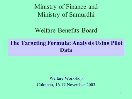 1 Ministry of Finance and Ministry of Samurdhi Welfare Benefits Board The Targeting Formula: Analysis Using Pilot Data Welfare Workshop Colombo, 16-17.