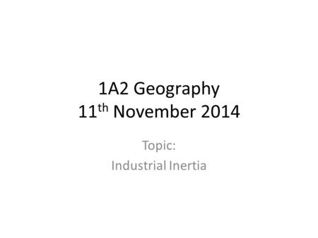 1A2 Geography 11 th November 2014 Topic: Industrial Inertia.