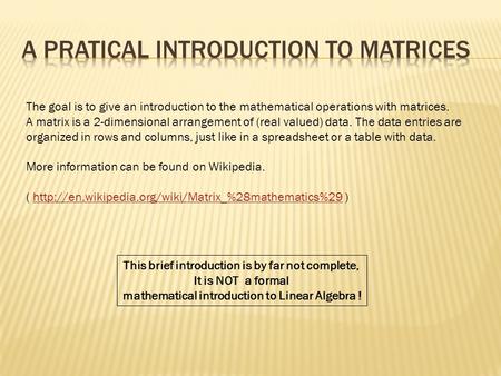 The goal is to give an introduction to the mathematical operations with matrices. A matrix is a 2-dimensional arrangement of (real valued) data. The data.