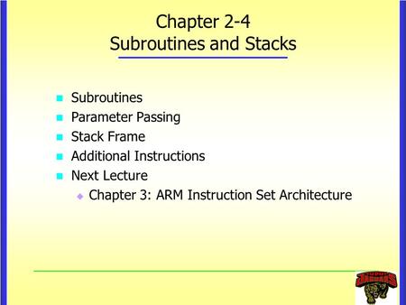 Chapter 2-4 Subroutines and Stacks Subroutines Parameter Passing Stack Frame Additional Instructions Next Lecture   Chapter 3: ARM Instruction Set Architecture.