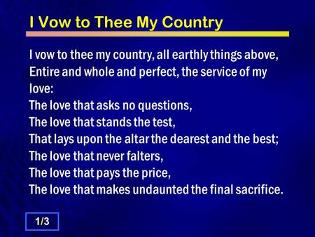 I Vow to Thee My Country I vow to thee my country, all earthly things above, Entire and whole and perfect, the service of my love: The love that asks no.