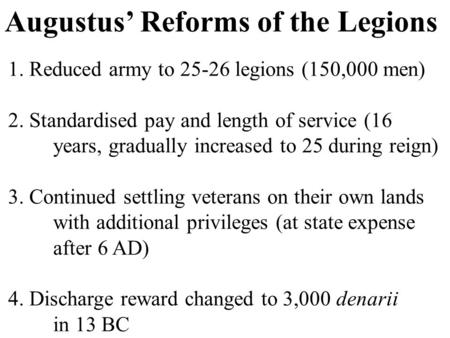 Augustus’ Reforms of the Legions 1. Reduced army to 25-26 legions (150,000 men) 2. Standardised pay and length of service (16 years, gradually increased.