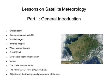 Lessons on Satellite Meteorology Part I : General Introduction Short history Geo versus polar satellite Visible images Infrared images Water vapour images.