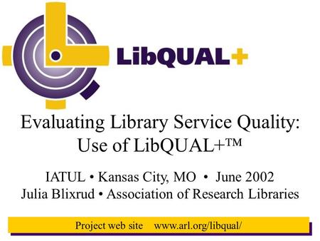 1 Project web site www.arl.org/libqual/ Evaluating Library Service Quality: Use of LibQUAL+  IATUL Kansas City, MO June 2002 Julia Blixrud Association.