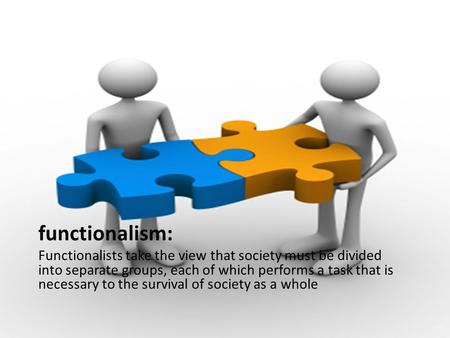 Functionalism: Functionalists take the view that society must be divided into separate groups, each of which performs a task that is necessary to the survival.