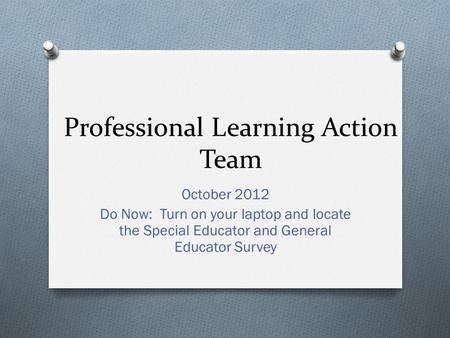 Professional Learning Action Team October 2012 Do Now: Turn on your laptop and locate the Special Educator and General Educator Survey.