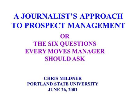 A JOURNALIST’S APPROACH TO PROSPECT MANAGEMENT CHRIS MILDNER PORTLAND STATE UNIVERSITY JUNE 26, 2001 OR THE SIX QUESTIONS EVERY MOVES MANAGER SHOULD ASK.