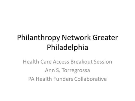 Philanthropy Network Greater Philadelphia Health Care Access Breakout Session Ann S. Torregrossa PA Health Funders Collaborative.