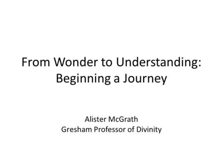 From Wonder to Understanding: Beginning a Journey Alister McGrath Gresham Professor of Divinity.