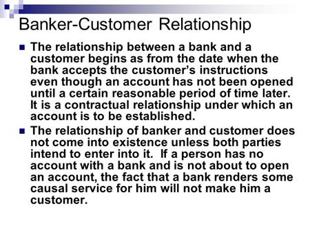 Banker-Customer Relationship The relationship between a bank and a customer begins as from the date when the bank accepts the customer’s instructions even.