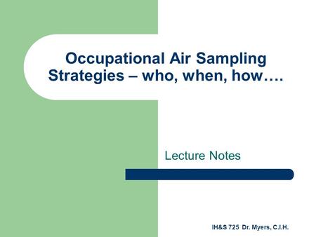 IH&S 725 Dr. Myers, C.I.H. Occupational Air Sampling Strategies – who, when, how…. Lecture Notes.