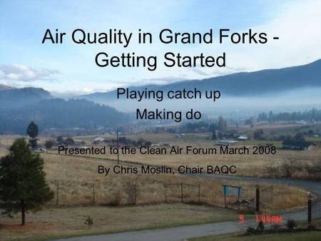 Air Quality in Grand Forks - Getting Started Playing catch up Making do Presented to the Clean Air Forum March 2008 By Chris Moslin, Chair BAQC.