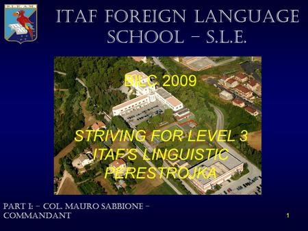 1 ITAF FOREIGN LANGUAGE SCHOOL – S.L.E. BILC 2009 STRIVING FOR LEVEL 3 ITAF’S LINGUISTIC PERESTROJKA Part i: - Col. Mauro Sabbione - Commandant.