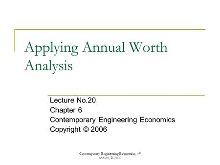 Contemporary Engineering Economics, 4 th edition, © 2007 Applying Annual Worth Analysis Lecture No.20 Chapter 6 Contemporary Engineering Economics Copyright.