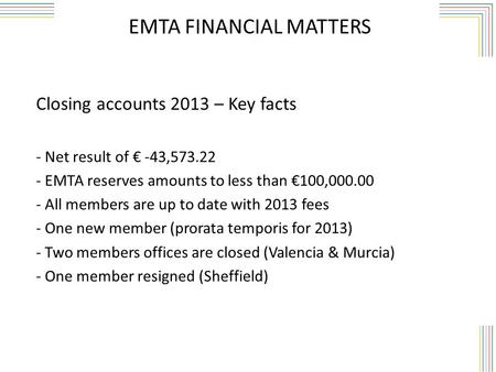 EMTA FINANCIAL MATTERS Closing accounts 2013 – Key facts - Net result of € -43,573.22 - EMTA reserves amounts to less than €100,000.00 - All members are.