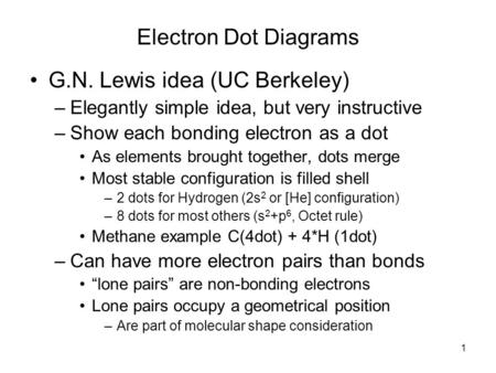 1 Electron Dot Diagrams G.N. Lewis idea (UC Berkeley) –Elegantly simple idea, but very instructive –Show each bonding electron as a dot As elements brought.